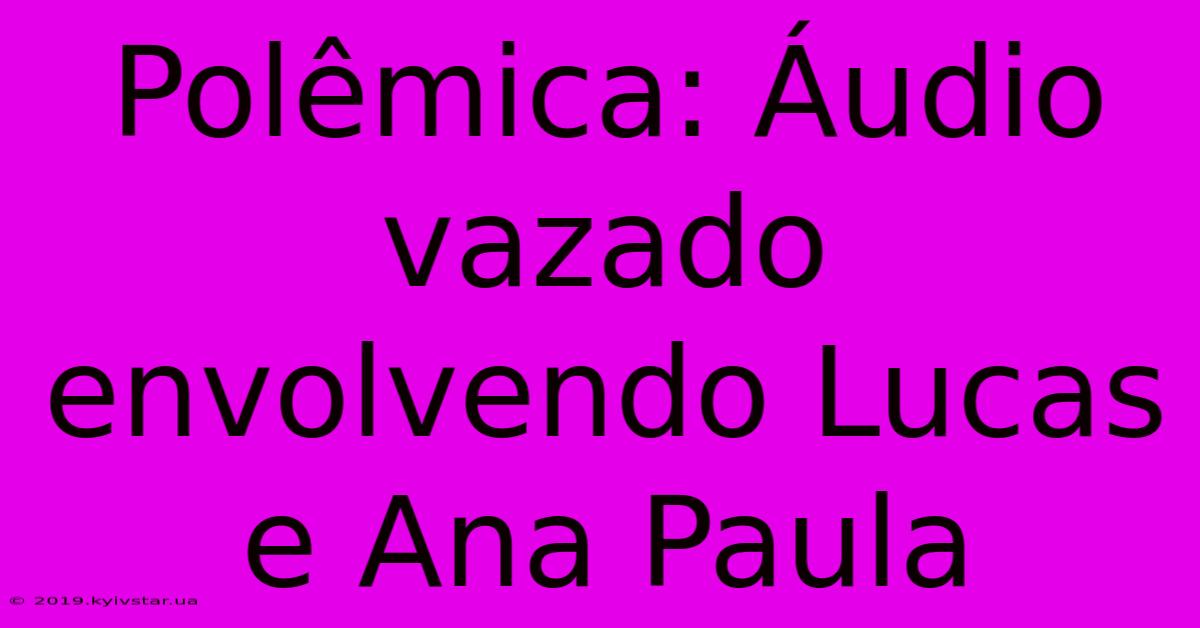 Polêmica: Áudio Vazado Envolvendo Lucas E Ana Paula