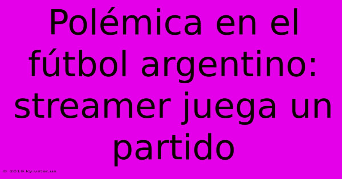 Polémica En El Fútbol Argentino: Streamer Juega Un Partido