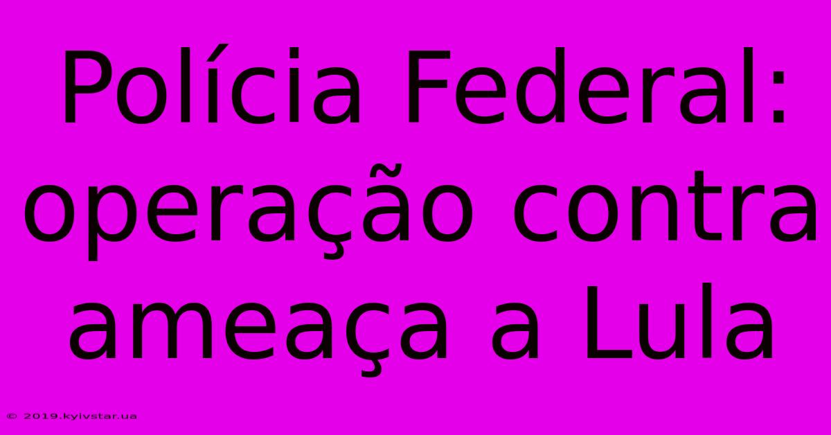 Polícia Federal: Operação Contra Ameaça A Lula