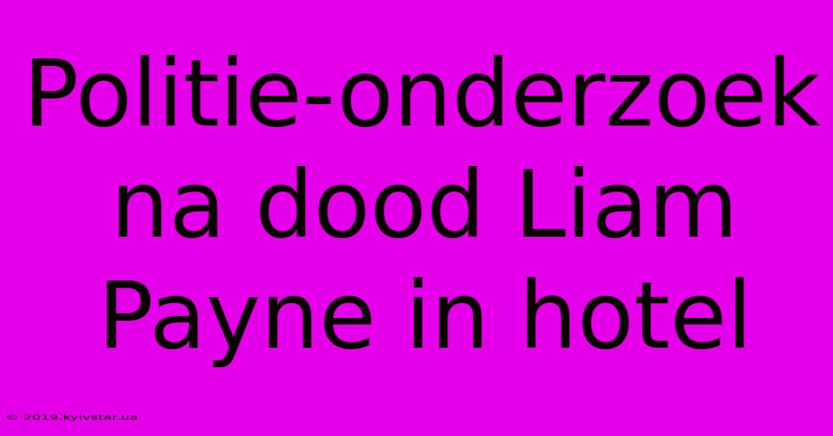 Politie-onderzoek Na Dood Liam Payne In Hotel 