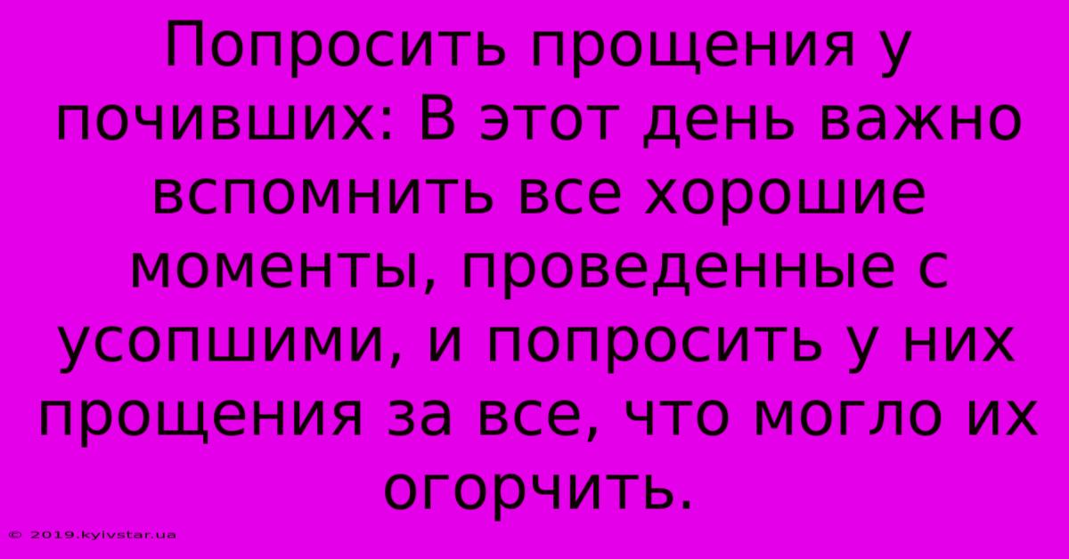 Попросить Прощения У Почивших: В Этот День Важно Вспомнить Все Хорошие Моменты, Проведенные С Усопшими, И Попросить У Них Прощения За Все, Что Могло Их Огорчить.