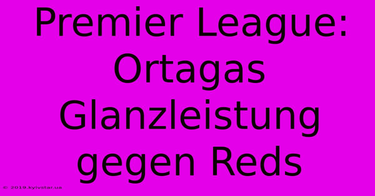 Premier League: Ortagas Glanzleistung Gegen Reds