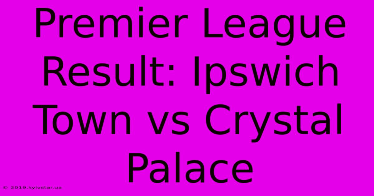 Premier League Result: Ipswich Town Vs Crystal Palace