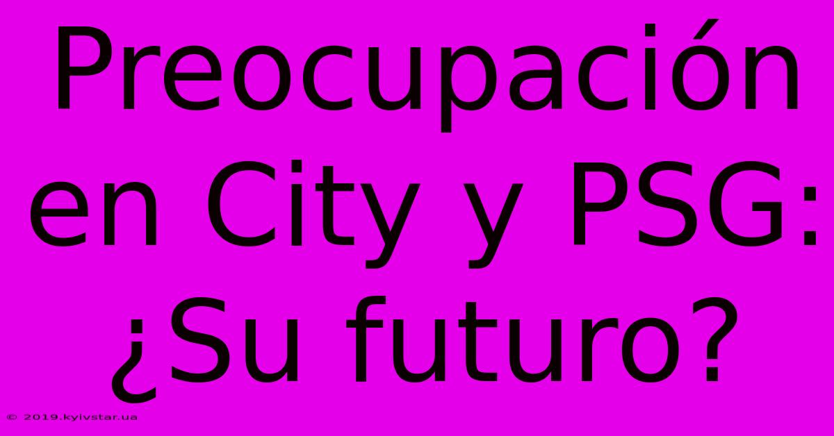 Preocupación En City Y PSG: ¿Su Futuro?