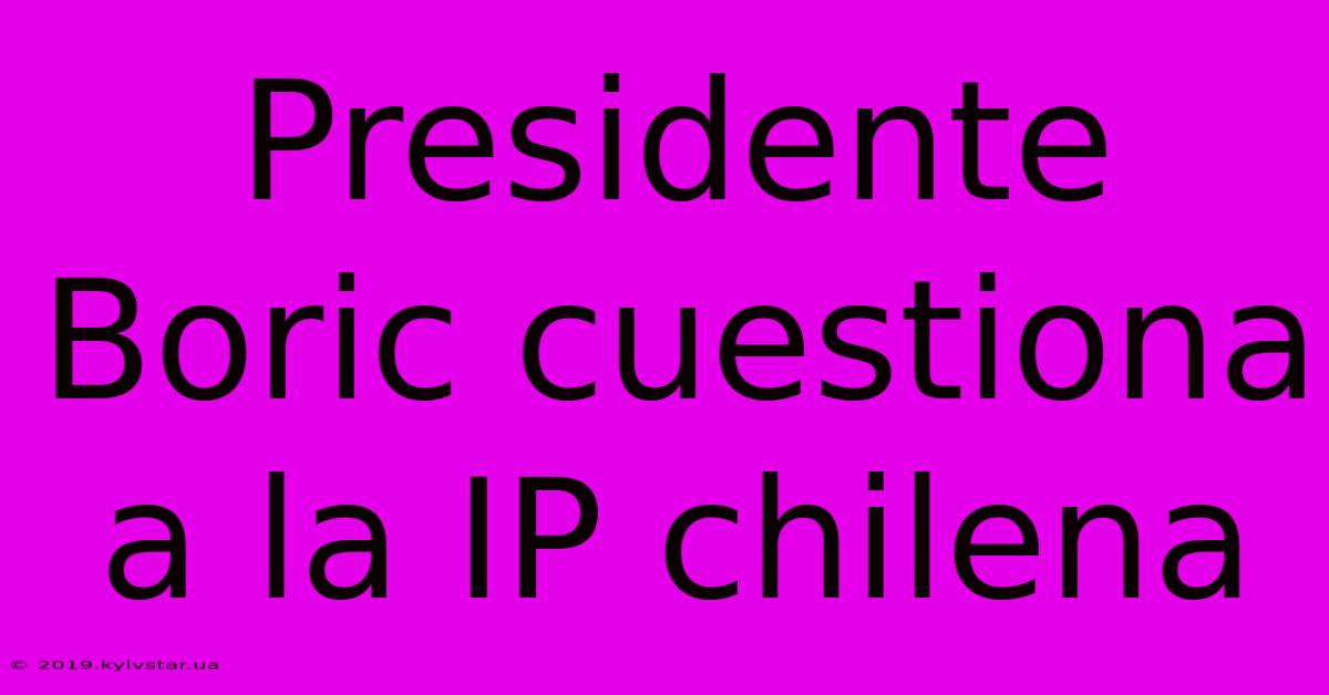 Presidente Boric Cuestiona A La IP Chilena