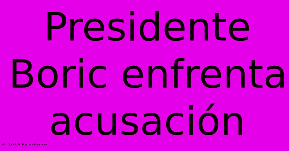 Presidente Boric Enfrenta Acusación