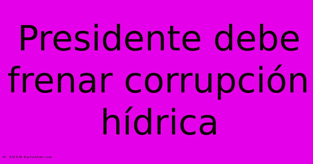 Presidente Debe Frenar Corrupción Hídrica