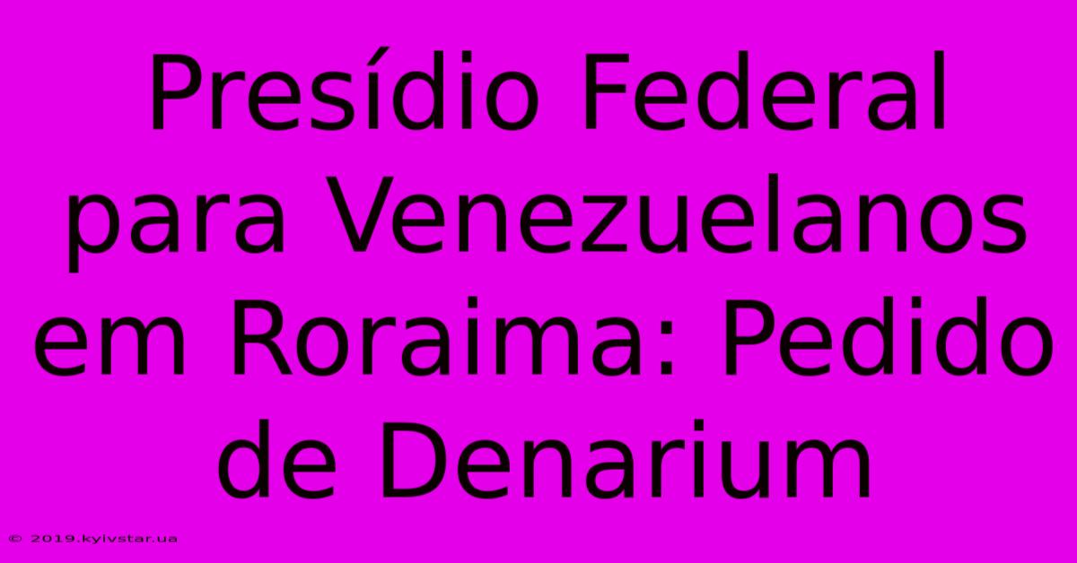 Presídio Federal Para Venezuelanos Em Roraima: Pedido De Denarium 