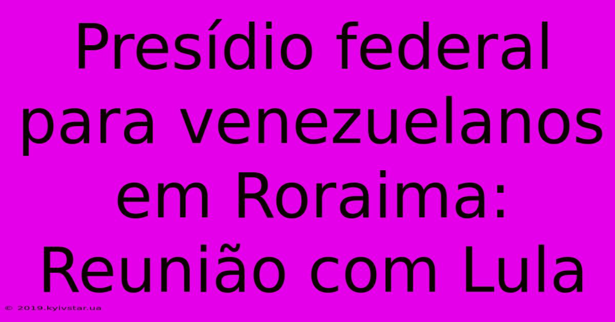 Presídio Federal Para Venezuelanos Em Roraima: Reunião Com Lula