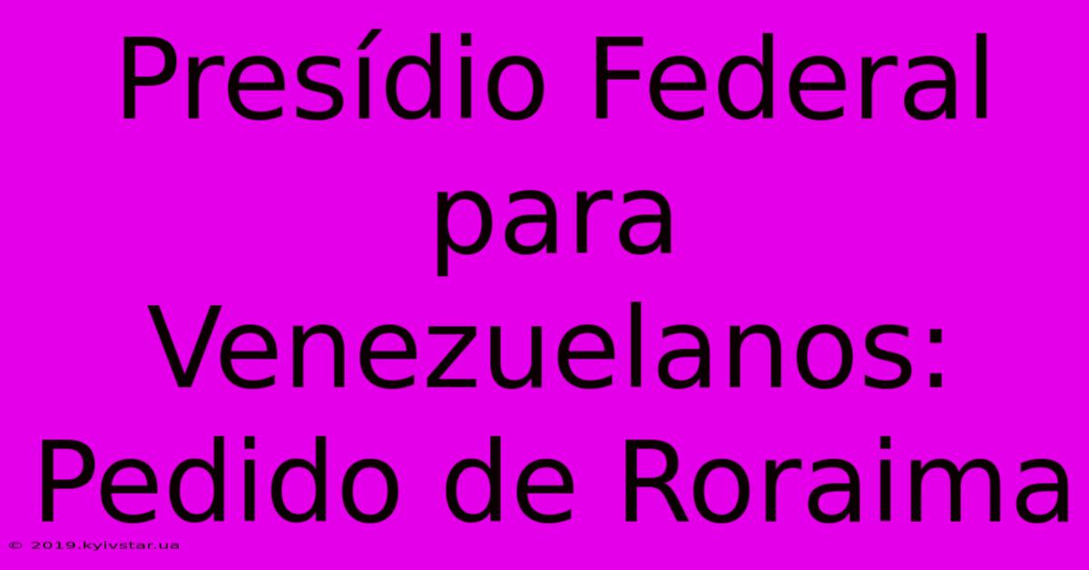 Presídio Federal Para Venezuelanos: Pedido De Roraima 