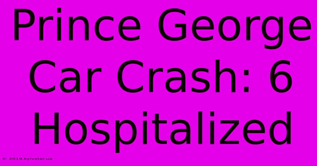 Prince George Car Crash: 6 Hospitalized