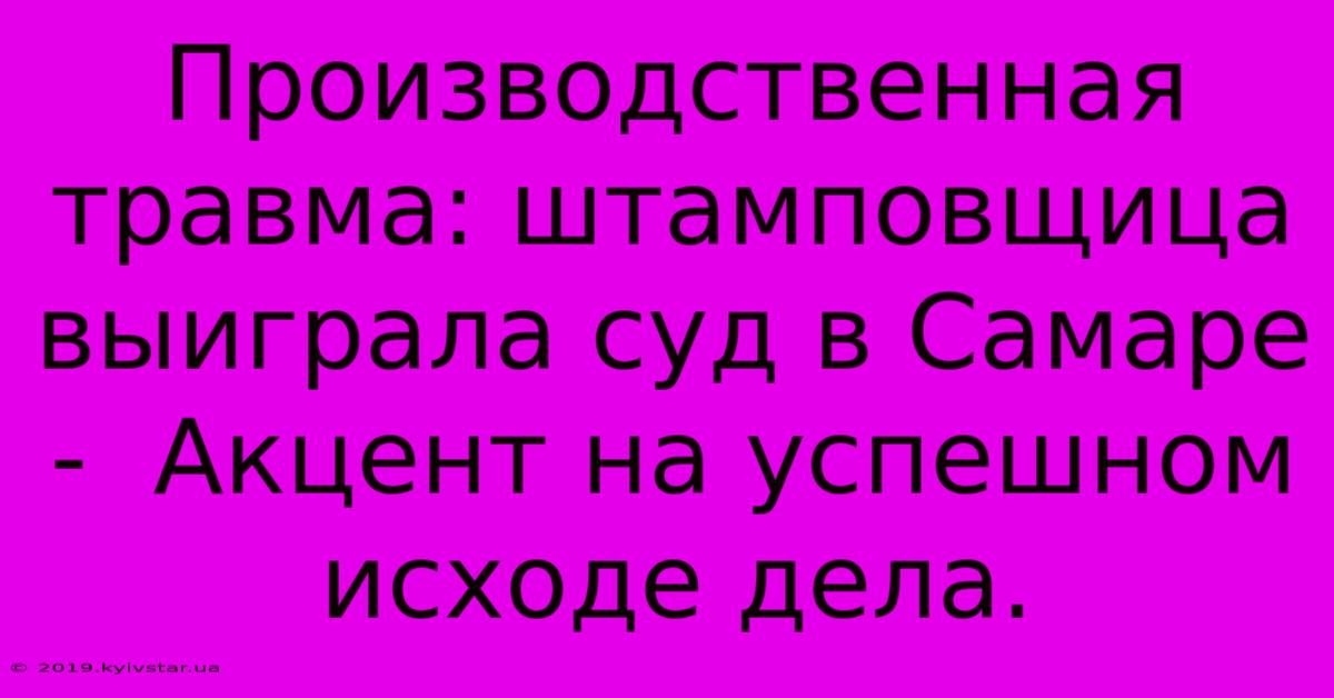 Производственная Травма: Штамповщица Выиграла Суд В Самаре -  Акцент На Успешном Исходе Дела.