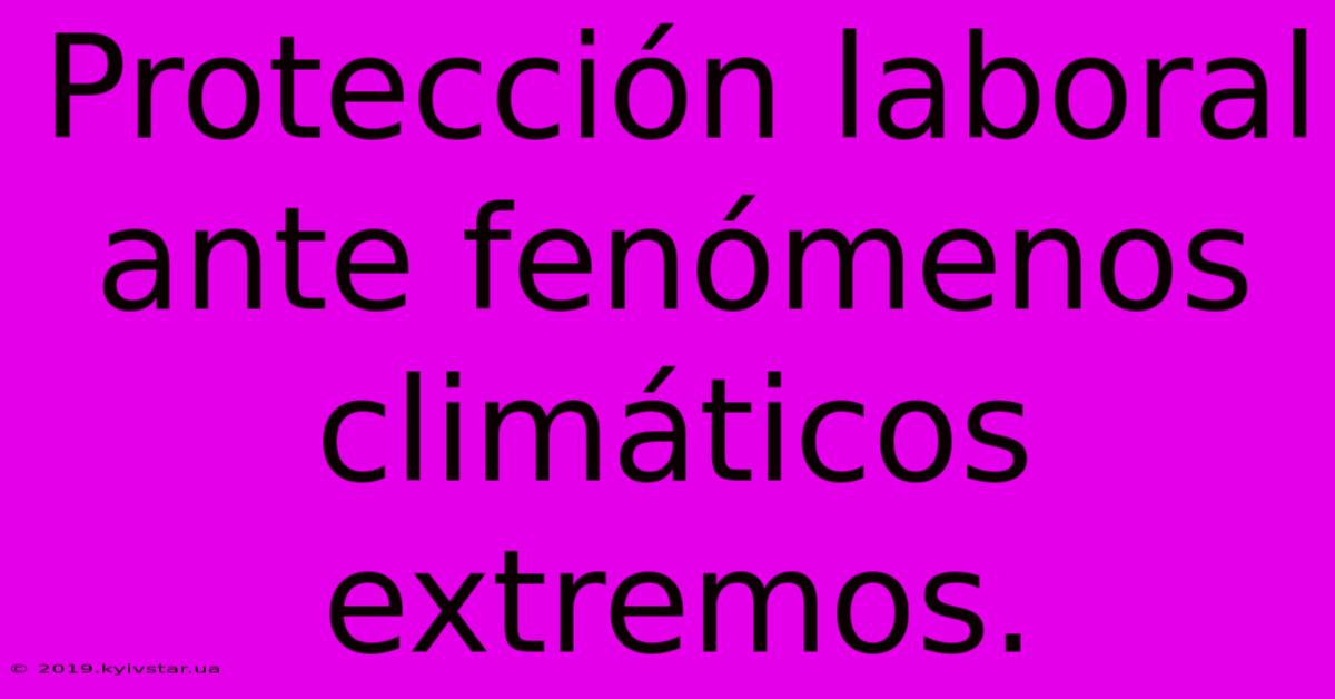 Protección Laboral Ante Fenómenos Climáticos Extremos.