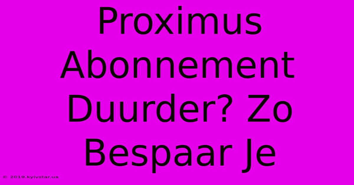 Proximus Abonnement Duurder? Zo Bespaar Je