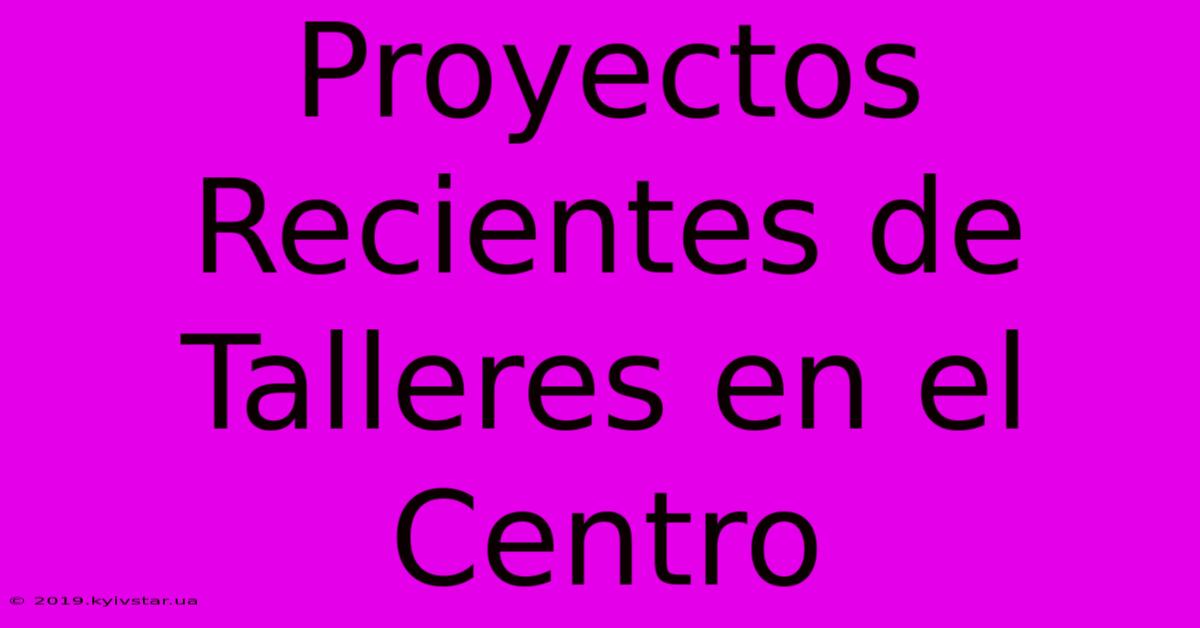 Proyectos Recientes De Talleres En El Centro 