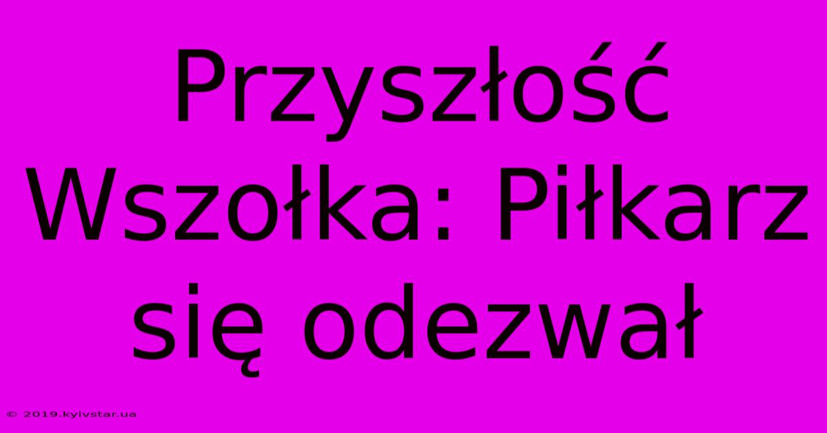 Przyszłość Wszołka: Piłkarz Się Odezwał