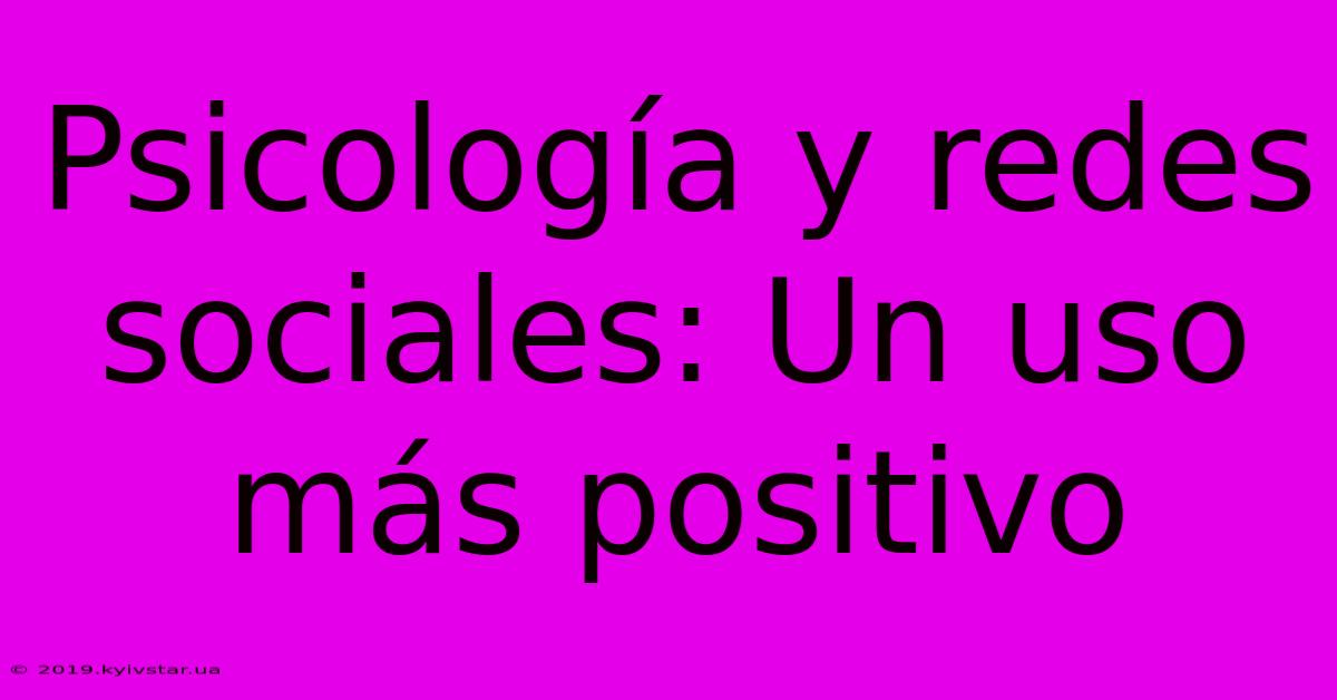 Psicología Y Redes Sociales: Un Uso Más Positivo