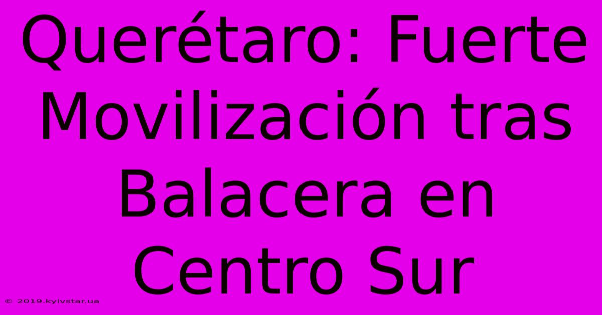 Querétaro: Fuerte Movilización Tras Balacera En Centro Sur