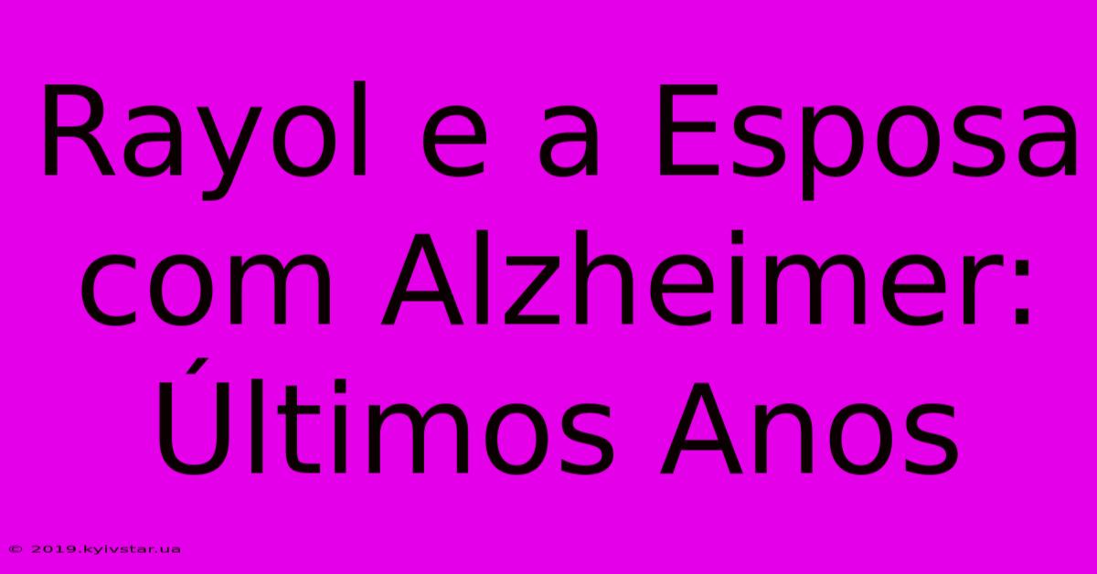 Rayol E A Esposa Com Alzheimer: Últimos Anos