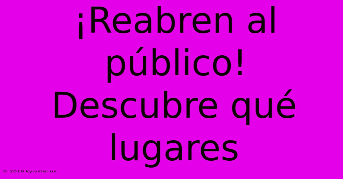 ¡Reabren Al Público!  Descubre Qué Lugares