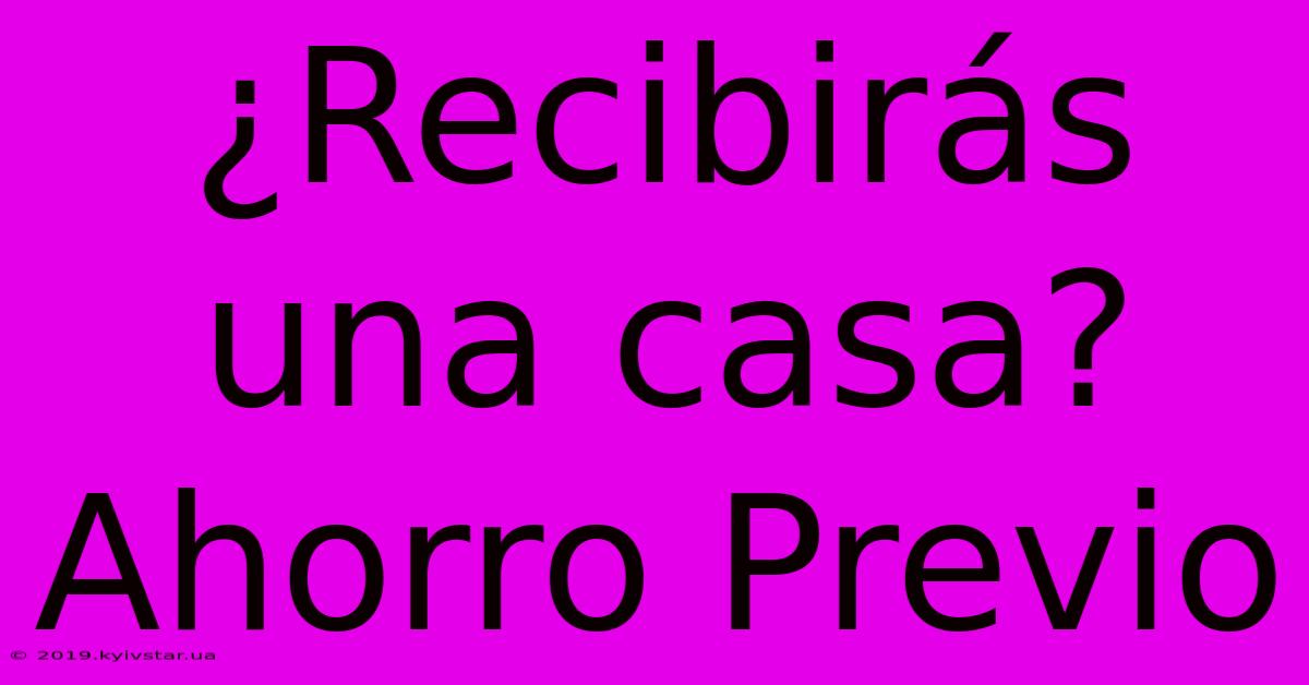 ¿Recibirás Una Casa?  Ahorro Previo