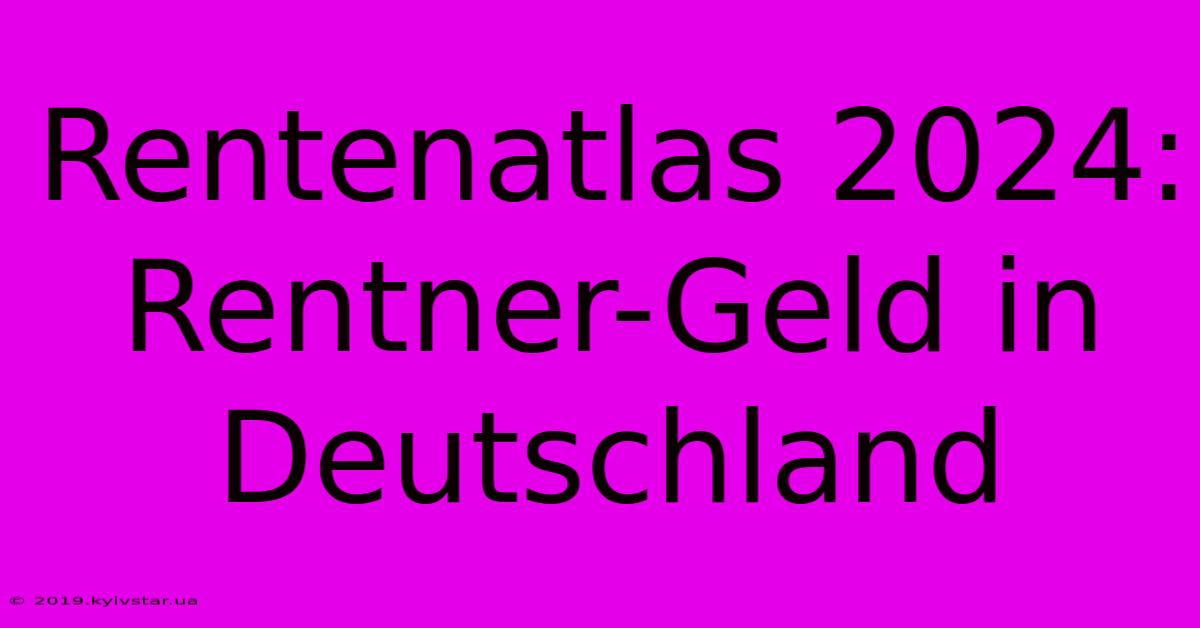 Rentenatlas 2024: Rentner-Geld In Deutschland