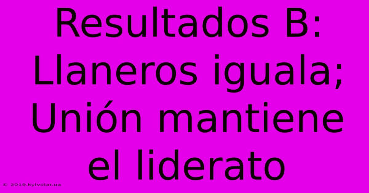 Resultados B: Llaneros Iguala; Unión Mantiene El Liderato