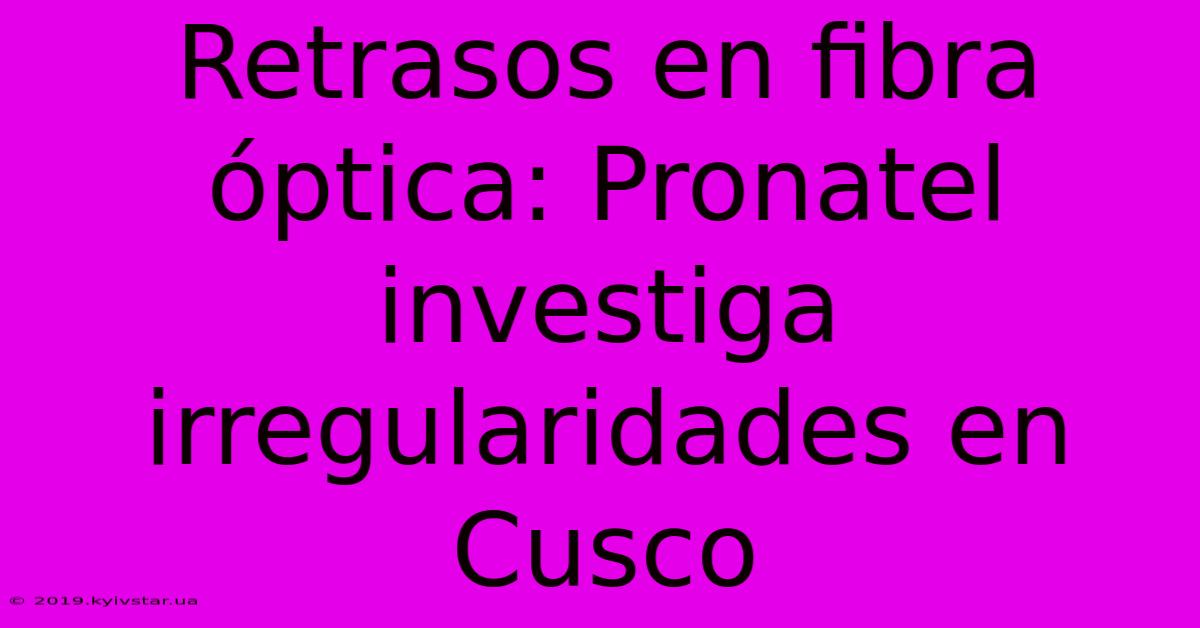 Retrasos En Fibra Óptica: Pronatel Investiga Irregularidades En Cusco 