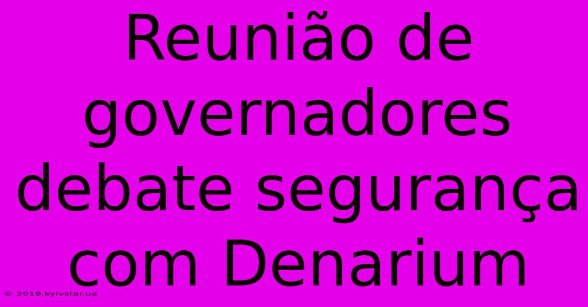 Reunião De Governadores Debate Segurança Com Denarium