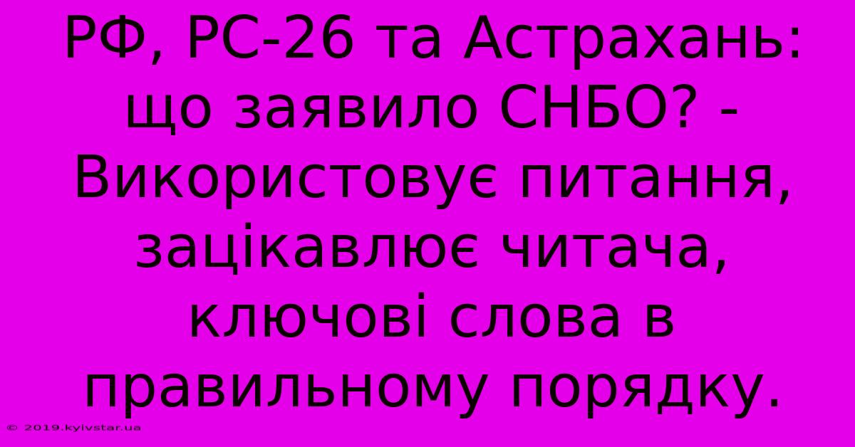 РФ, РС-26 Та Астрахань:  Що Заявило СНБО? -  Використовує Питання, Зацікавлює Читача, Ключові Слова В Правильному Порядку.