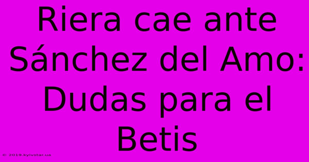 Riera Cae Ante Sánchez Del Amo: Dudas Para El Betis