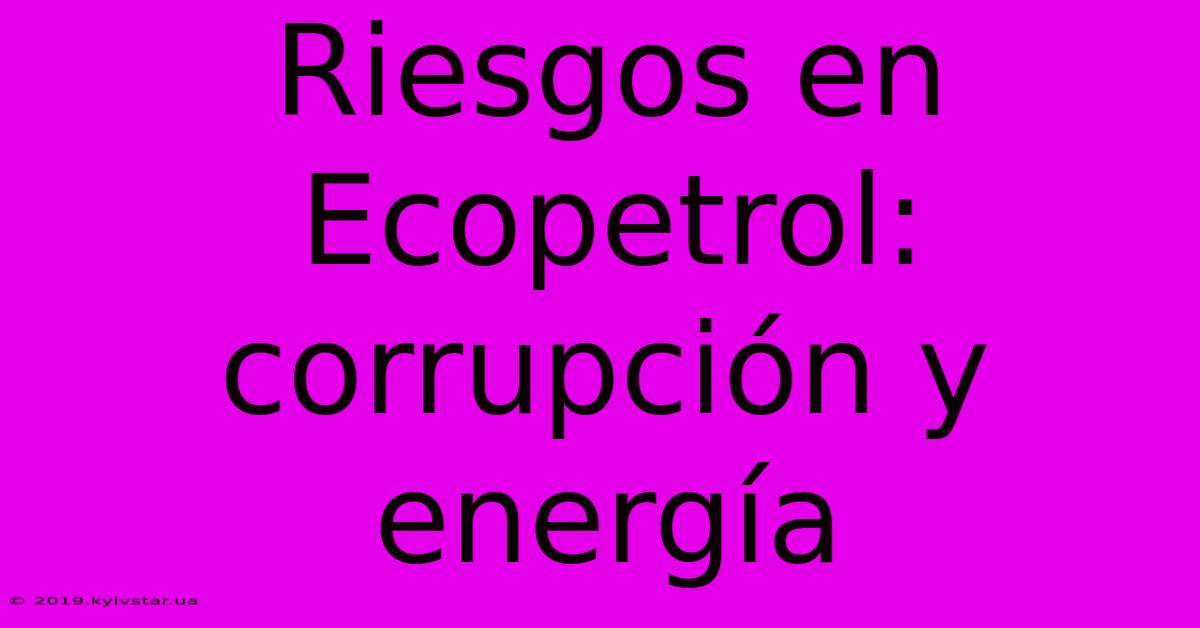 Riesgos En Ecopetrol: Corrupción Y Energía