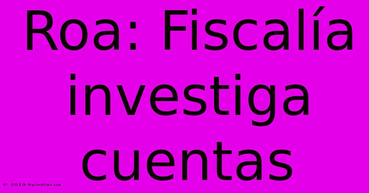 Roa: Fiscalía Investiga Cuentas