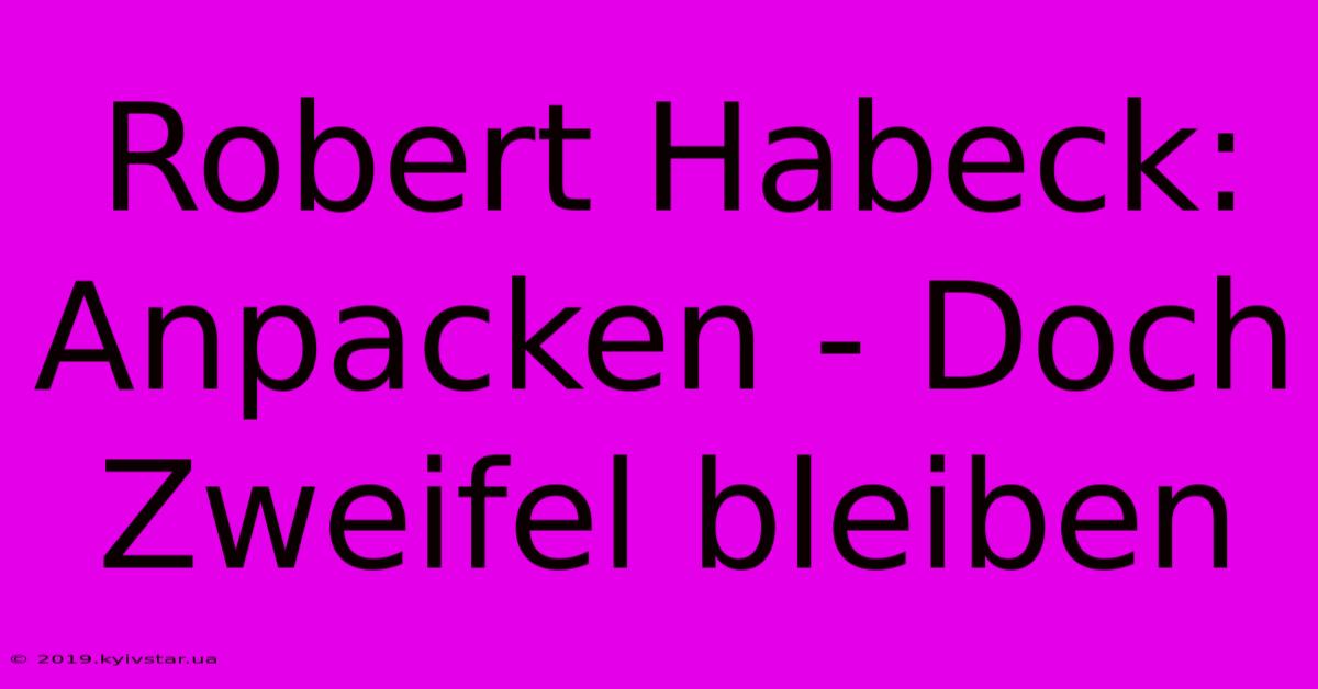 Robert Habeck: Anpacken - Doch Zweifel Bleiben