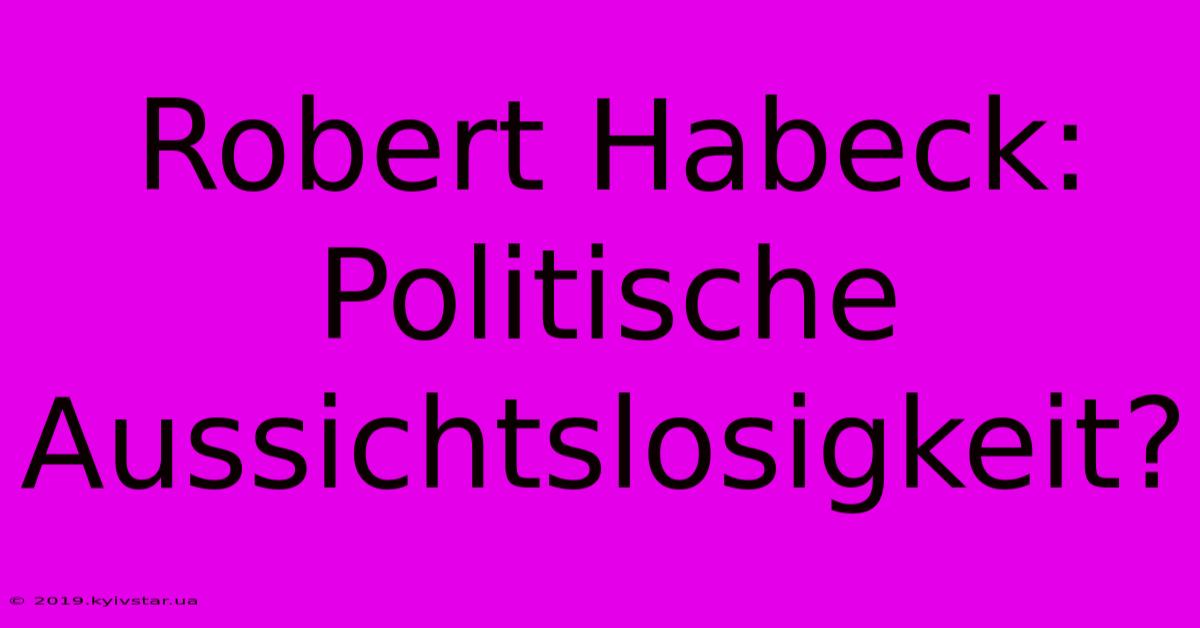 Robert Habeck:  Politische Aussichtslosigkeit?