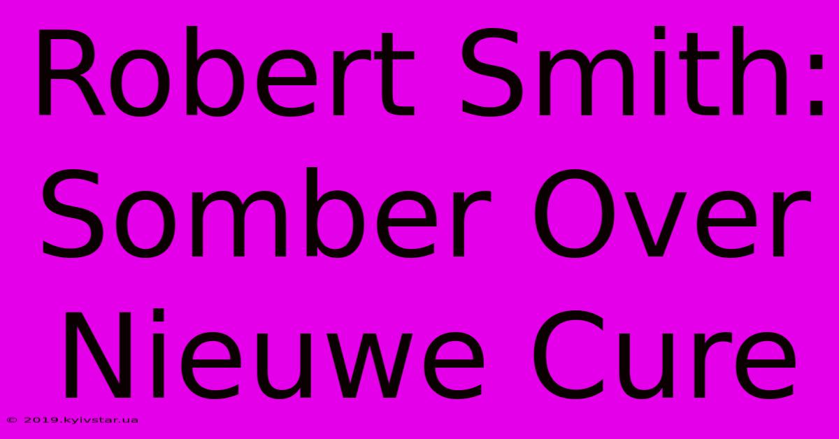 Robert Smith: Somber Over Nieuwe Cure 