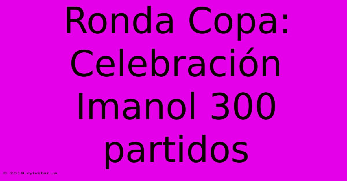 Ronda Copa: Celebración Imanol 300 Partidos