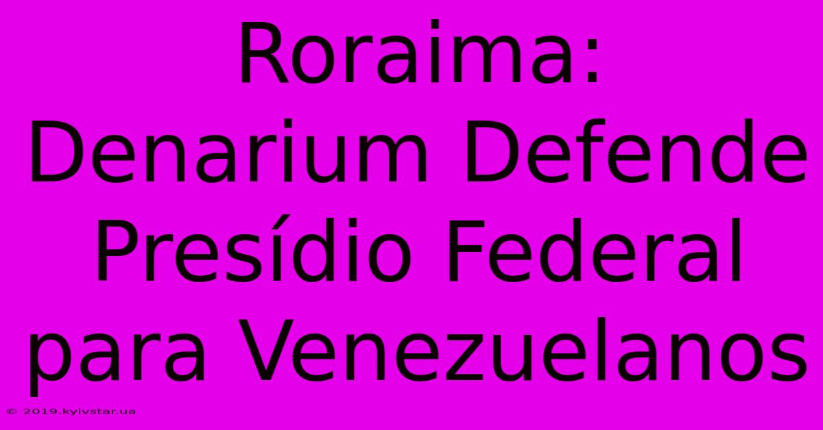 Roraima: Denarium Defende Presídio Federal Para Venezuelanos