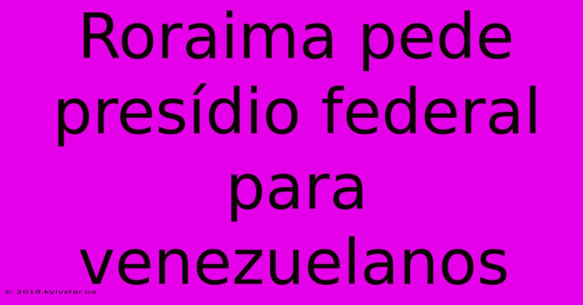 Roraima Pede Presídio Federal Para Venezuelanos