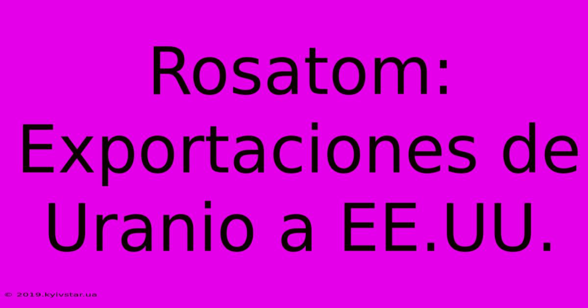 Rosatom: Exportaciones De Uranio A EE.UU.