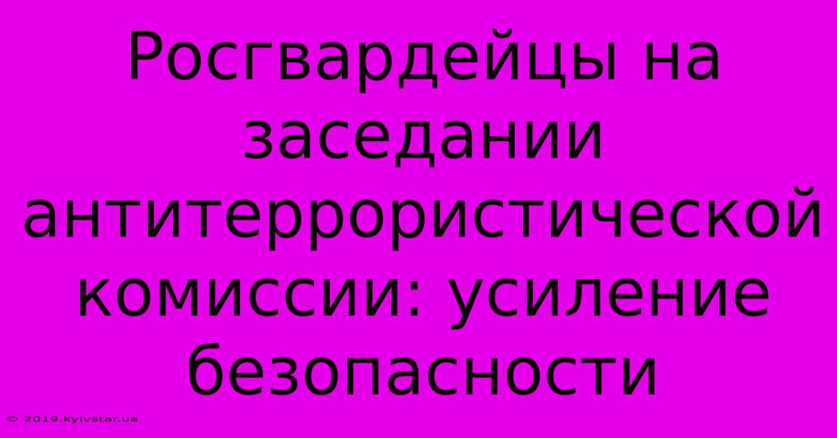 Росгвардейцы На Заседании Антитеррористической Комиссии: Усиление Безопасности