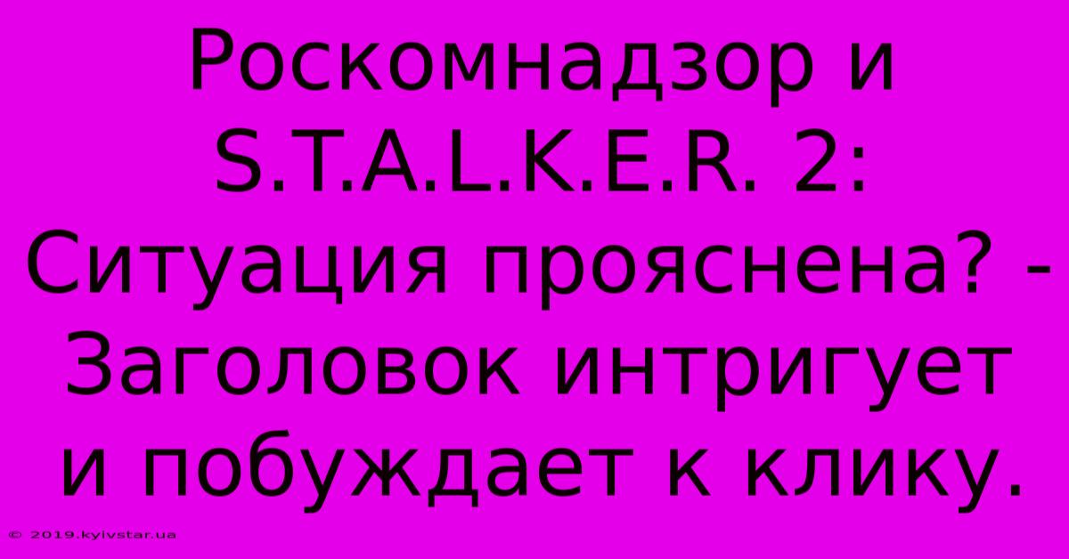 Роскомнадзор И S.T.A.L.K.E.R. 2:  Ситуация Прояснена? -  Заголовок Интригует И Побуждает К Клику.