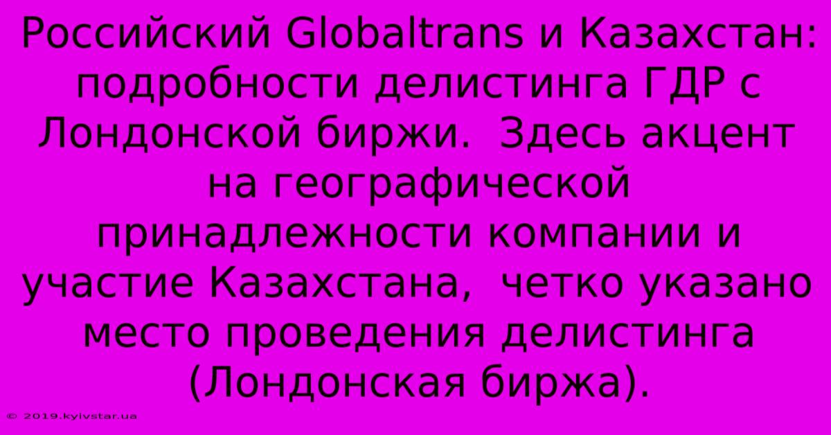 Российский Globaltrans И Казахстан:  Подробности Делистинга ГДР С Лондонской Биржи.  Здесь Акцент На Географической Принадлежности Компании И Участие Казахстана,  Четко Указано Место Проведения Делистинга (Лондонская Биржа).