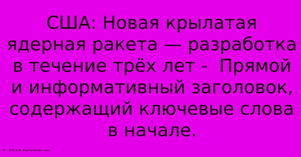 США: Новая Крылатая Ядерная Ракета — Разработка В Течение Трёх Лет -  Прямой И Информативный Заголовок,  Содержащий Ключевые Слова В Начале.