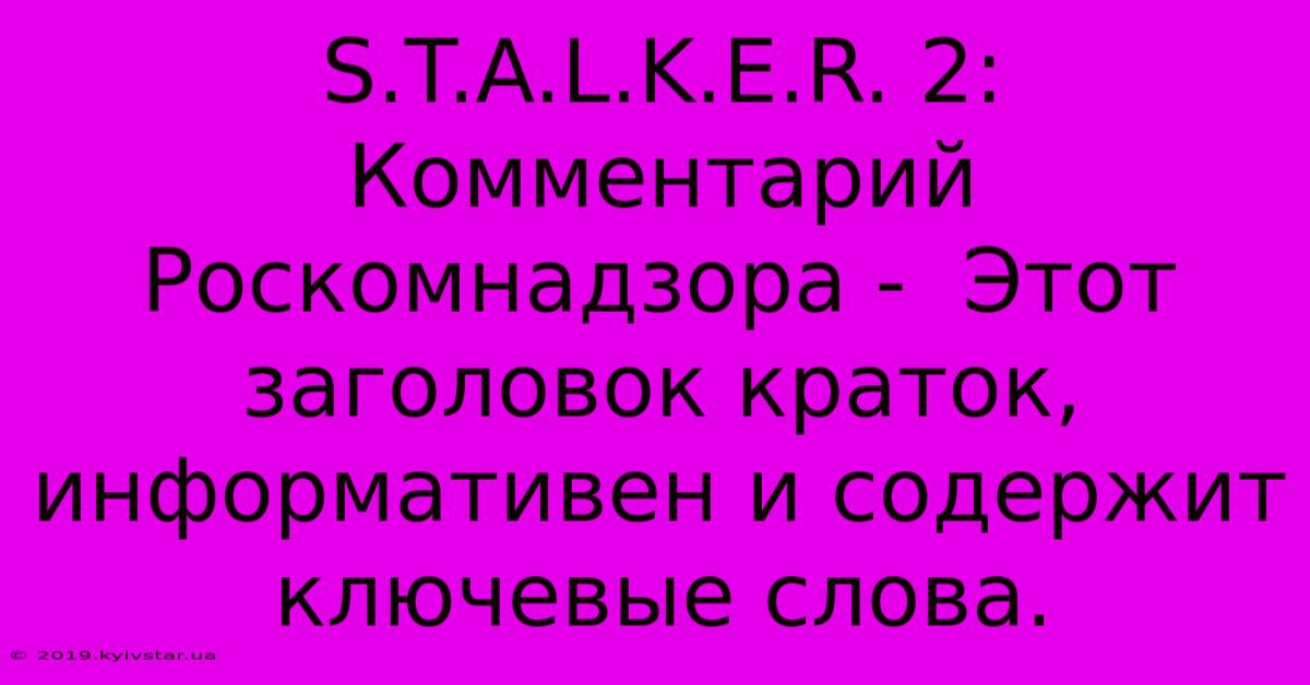 S.T.A.L.K.E.R. 2:  Комментарий Роскомнадзора -  Этот Заголовок Краток, Информативен И Содержит Ключевые Слова.