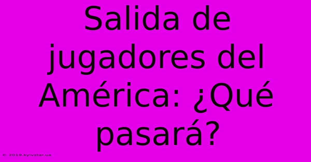 Salida De Jugadores Del América: ¿Qué Pasará?