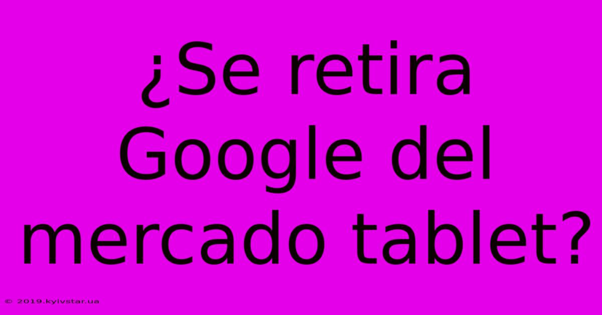 ¿Se Retira Google Del Mercado Tablet?