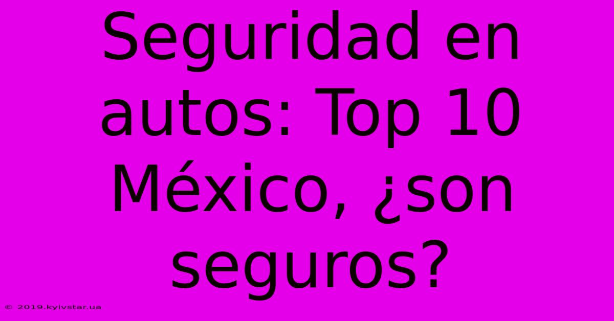 Seguridad En Autos: Top 10 México, ¿son Seguros?