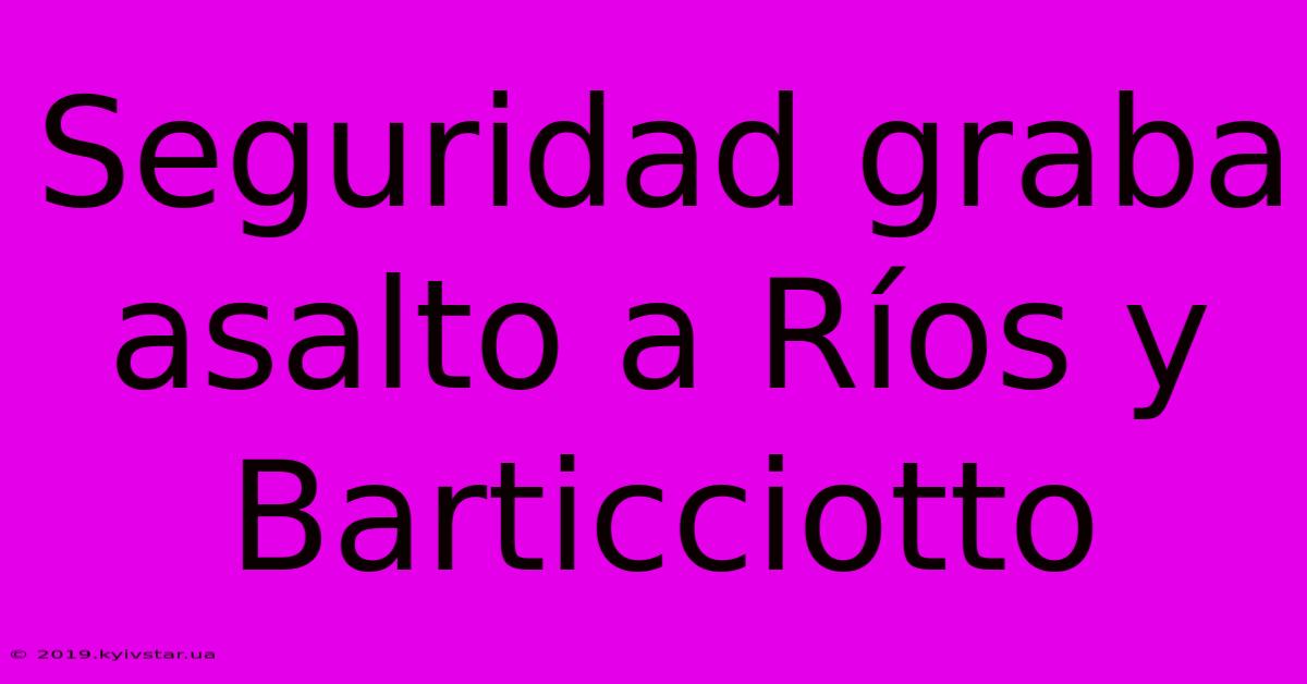 Seguridad Graba Asalto A Ríos Y Barticciotto