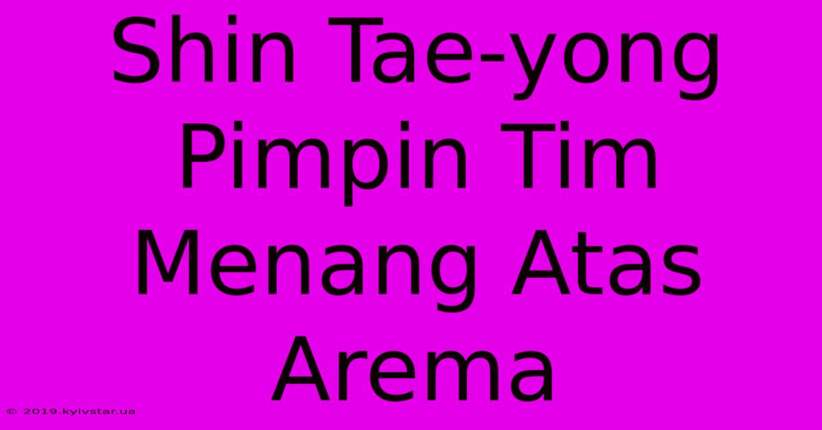 Shin Tae-yong Pimpin Tim Menang Atas Arema